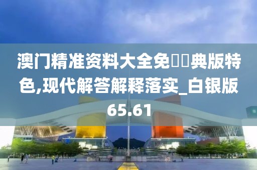澳门精准资料大全免費經典版特色,现代解答解释落实_白银版65.61