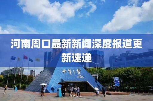 河南周口最新新闻深度报道更新速递