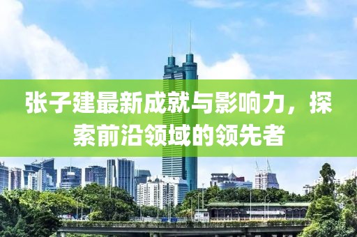 张子建最新成就与影响力，探索前沿领域的领先者