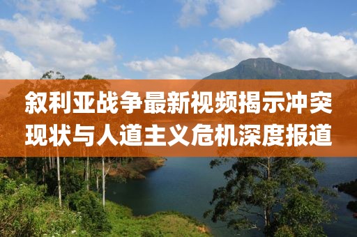 叙利亚战争最新视频揭示冲突现状与人道主义危机深度报道