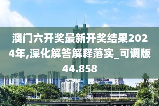 澳门六开奖最新开奖结果2024年,深化解答解释落实_可调版44.858