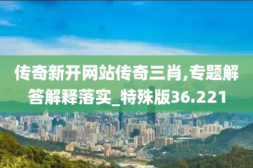 传奇新开网站传奇三肖,专题解答解释落实_特殊版36.221