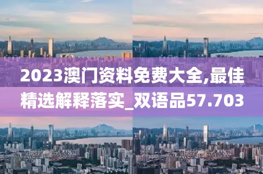 2023澳门资料免费大全,最佳精选解释落实_双语品57.703
