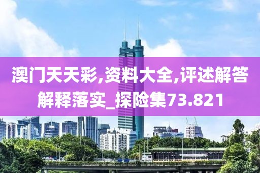 澳门天天彩,资料大全,评述解答解释落实_探险集73.821
