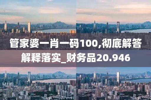 管家婆一肖一码100,彻底解答解释落实_财务品20.946