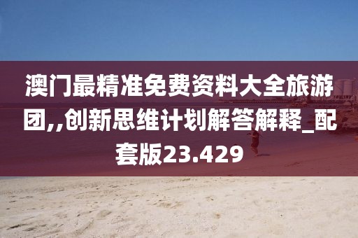 澳门最精准免费资料大全旅游团,,创新思维计划解答解释_配套版23.429