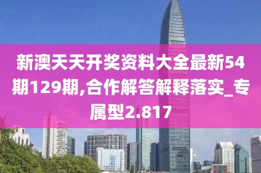 新澳天天开奖资料大全最新54期129期,合作解答解释落实_专属型2.817
