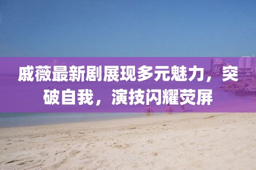 戚薇最新剧展现多元魅力，突破自我，演技闪耀荧屏