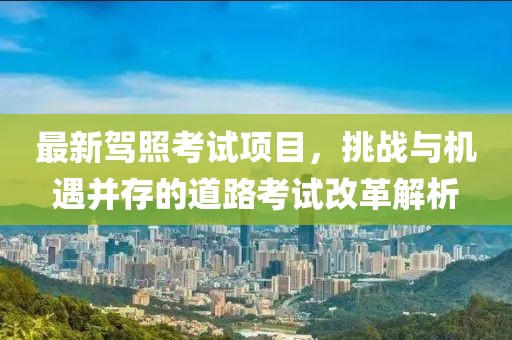 最新驾照考试项目，挑战与机遇并存的道路考试改革解析