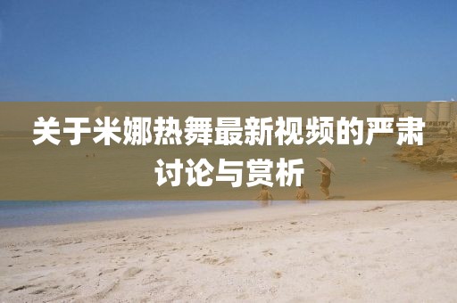 关于米娜热舞最新视频的严肃讨论与赏析