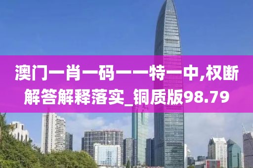 澳门一肖一码一一特一中,权断解答解释落实_铜质版98.79