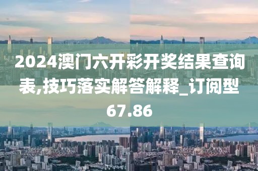 2024澳门六开彩开奖结果查询表,技巧落实解答解释_订阅型67.86