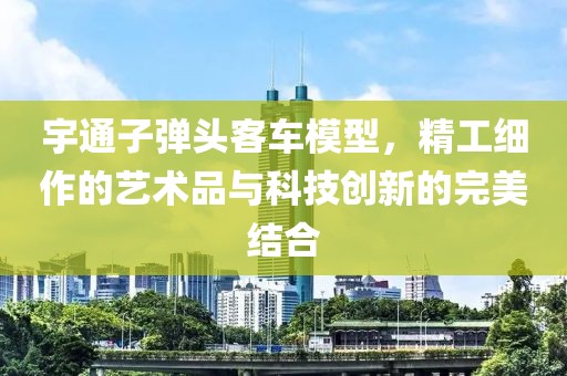 宇通子弹头客车模型，精工细作的艺术品与科技创新的完美结合