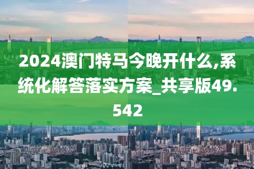 2024澳门特马今晚开什么,系统化解答落实方案_共享版49.542