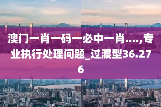 澳门一肖一码一必中一肖....,专业执行处理问题_过渡型36.276