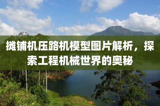 摊铺机压路机模型图片解析，探索工程机械世界的奥秘