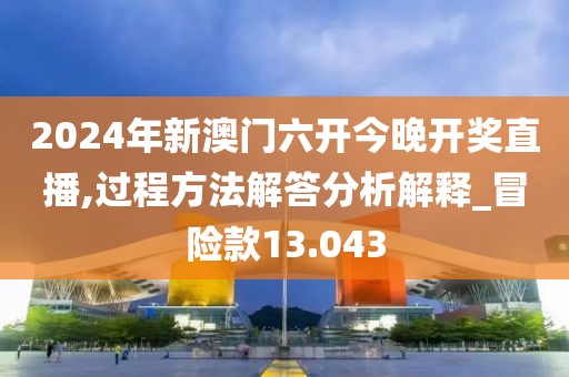 2024年新澳门六开今晚开奖直播,过程方法解答分析解释_冒险款13.043