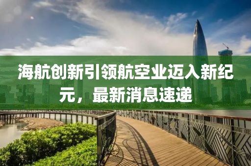 海航创新引领航空业迈入新纪元，最新消息速递