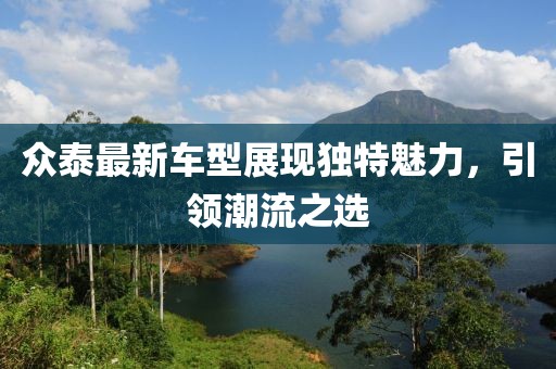 众泰最新车型展现独特魅力，引领潮流之选