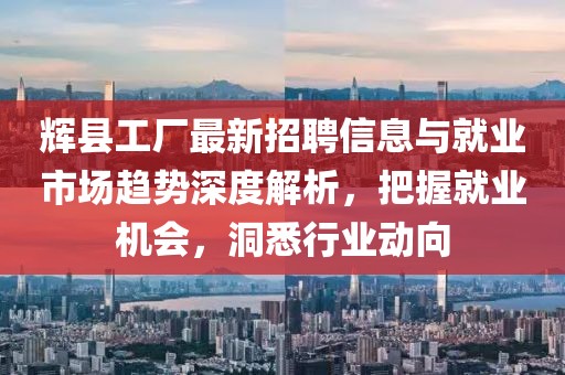 辉县工厂最新招聘信息与就业市场趋势深度解析，把握就业机会，洞悉行业动向