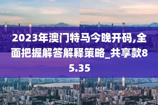 2023年澳门特马今晚开码,全面把握解答解释策略_共享款85.35