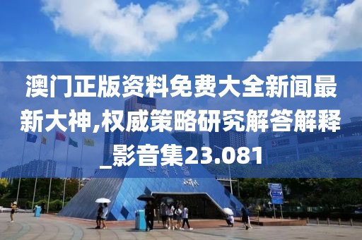 澳门正版资料免费大全新闻最新大神,权威策略研究解答解释_影音集23.081