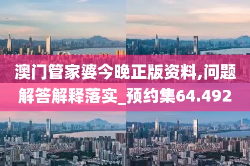 澳门管家婆今晚正版资料,问题解答解释落实_预约集64.492