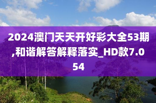 2024澳门天天开好彩大全53期,和谐解答解释落实_HD款7.054