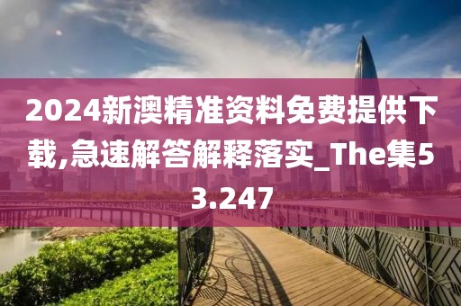 2024新澳精准资料免费提供下载,急速解答解释落实_The集53.247