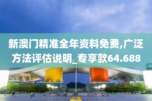 新澳门精准全年资料免费,广泛方法评估说明_专享款64.688