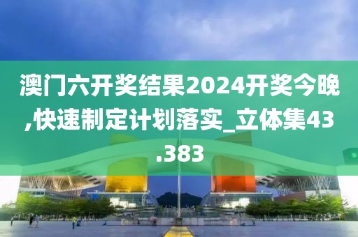 澳门六开奖结果2024开奖今晚,快速制定计划落实_立体集43.383
