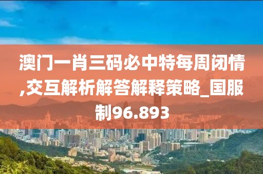 澳门一肖三码必中特每周闭情,交互解析解答解释策略_国服制96.893