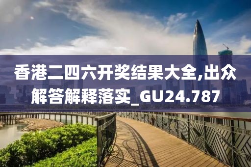 香港二四六开奖结果大全,出众解答解释落实_GU24.787