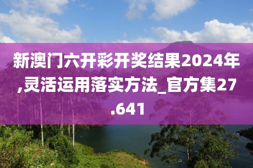 新澳门六开彩开奖结果2024年,灵活运用落实方法_官方集27.641