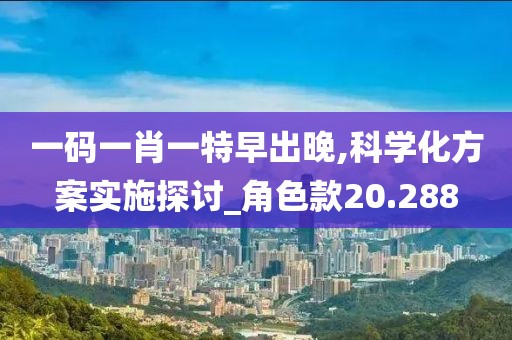 一码一肖一特早出晚,科学化方案实施探讨_角色款20.288