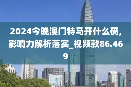 2024今晚澳门特马开什么码,影响力解析落实_视频款86.469