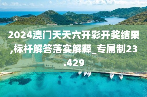 2024澳门天天六开彩开奖结果,标杆解答落实解释_专属制23.429
