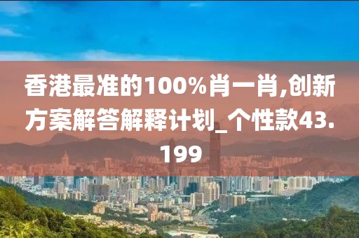 香港最准的100%肖一肖,创新方案解答解释计划_个性款43.199