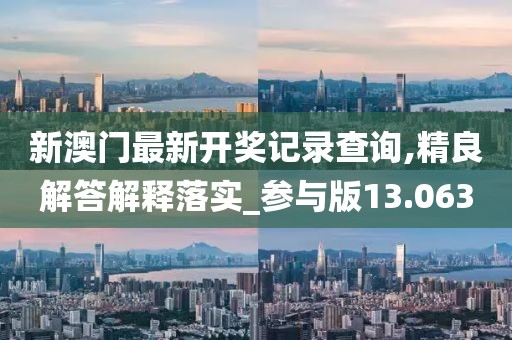 新澳门最新开奖记录查询,精良解答解释落实_参与版13.063