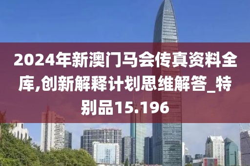 2024年新澳门马会传真资料全库,创新解释计划思维解答_特别品15.196
