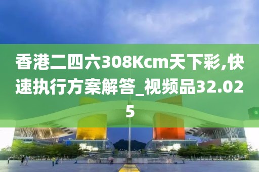 香港二四六308Kcm天下彩,快速执行方案解答_视频品32.025
