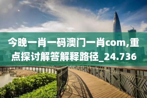今晚一肖一码澳门一肖com,重点探讨解答解释路径_24.736