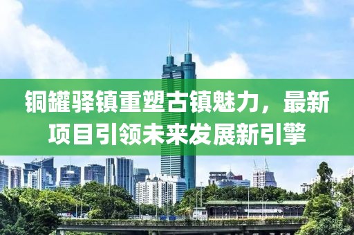 铜罐驿镇重塑古镇魅力，最新项目引领未来发展新引擎