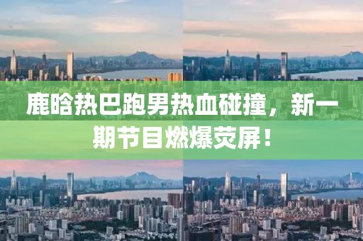鹿晗热巴跑男热血碰撞，新一期节目燃爆荧屏！