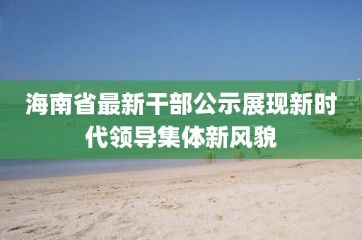 海南省最新干部公示展现新时代领导集体新风貌