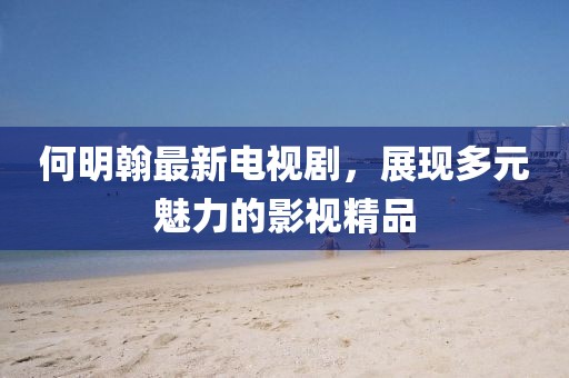 何明翰最新电视剧，展现多元魅力的影视精品