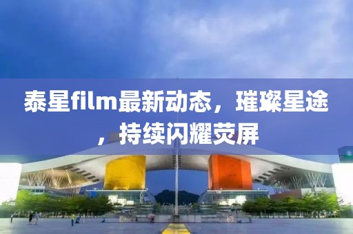 泰星film最新动态，璀璨星途，持续闪耀荧屏
