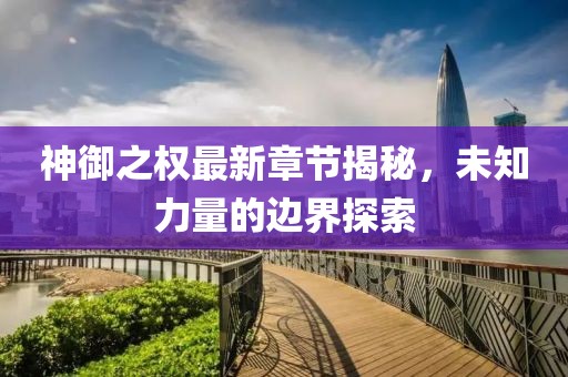 神御之权最新章节揭秘，未知力量的边界探索