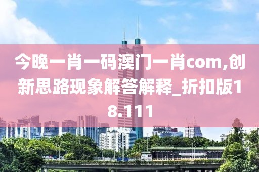 今晚一肖一码澳门一肖com,创新思路现象解答解释_折扣版18.111