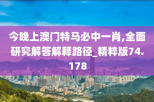 今晚上澳门特马必中一肖,全面研究解答解释路径_精粹版74.178